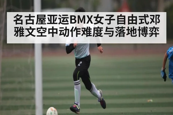 名古屋亚运BMX女子自由式邓雅文空中动作难度与落地博弈